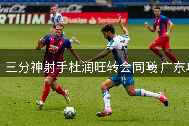 三分神射手杜润旺转会同曦 广东功勋老将签3年顶薪开启新篇章