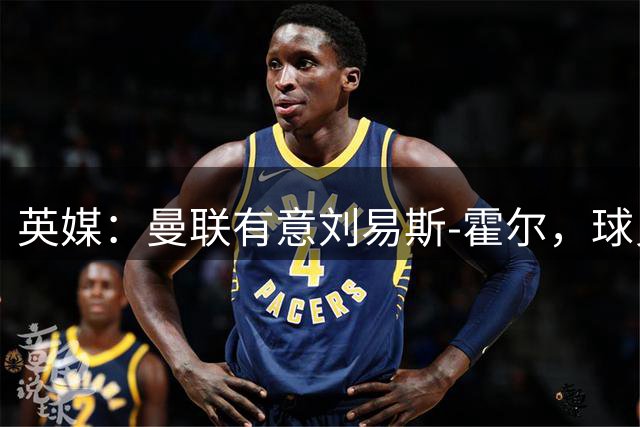 英媒：曼联有意刘易斯-霍尔，球员愿今夏转会红魔